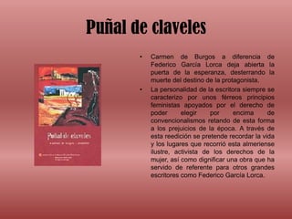 Puñal de clavelesCarmen de Burgos a diferencia de Federico García Lorca deja abierta la puerta de la esperanza, desterrando la muerte del destino de la protagonista. La personalidad de la escritora siempre se caracterizo por unos férreos principios feministas apoyados por el derecho de poder elegir por encima de convencionalismos retando de esta forma a los prejuicios de la época. A través de esta reedición se pretende recordar la vida y los lugares que recorrió esta almeriense ilustre, activista de los derechos de la mujer, así como dignificar una obra que ha servido de referente para otros grandes escritores como Federico García Lorca.