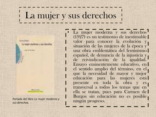 La mujer y sus derechosLa mujer moderna y sus derechos (1927) es un testimonio de inestimable valor para conocer la evolución y situación de las mujeres de la época y una obra emblemática del feminismo español, de denuncia de la injusticia y de reivindicación de la igualdad. Ensayo eminentemente educativo, en el sentido amplio del término, en el que la necesidad de mayor y mejor educación para las mujeres está presente en toda la obra y es transversal a todos los temas que en ella se tratan, pues para Carmen de Burgos sin educación no es posible ningún progreso.Portada del libro La mujer moderna y sus derechos.