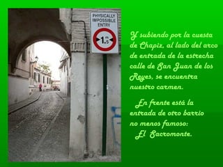 Y subiendo por la cuesta
de Chapiz, al lado del arco
de entrada de la estrecha
calle de San Juan de los
Reyes, se encuentra
nuestro carmen.
En frente está la
entrada de otro barrio
no menos famoso:
El Sacromonte.
 