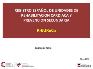 REGISTRO ESPAÑOL DE UNIDADES DE
REHABILITACION CARDIACA Y
PREVENCION SECUNDARIA
R-EUReCa
Carmen de Pablo
Mayo 2014
 