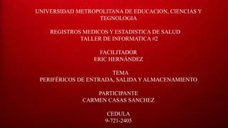 UNIVERSIDAD METROPOLITANA DE EDUCACION, CIENCIAS Y
TEGNOLOGIA
REGISTROS MEDICOS Y ESTADISTICA DE SALUD
TALLER DE INFORMATICA #2
FACILITADOR
ERIC HERNÁNDEZ
TEMA
PERIFÉRICOS DE ENTRADA, SALIDA Y ALMACENAMIENTO
PARTICIPANTE
CARMEN CASAS SANCHEZ
CEDULA
9-721-2405
 