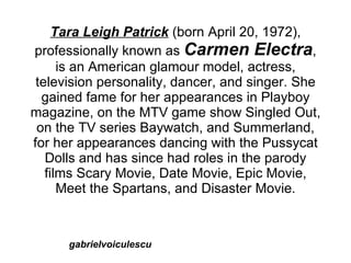 Tara Leigh Patrick (born April 20, 1972),
professionally known as Carmen Electra,
      is an American glamour model, actress,
 television personality, dancer, and singer. She
  gained fame for her appearances in Playboy
magazine, on the MTV game show Singled Out,
 on the TV series Baywatch, and Summerland,
for her appearances dancing with the Pussycat
   Dolls and has since had roles in the parody
   films Scary Movie, Date Movie, Epic Movie,
      Meet the Spartans, and Disaster Movie.



      gabrielvoiculescu
 