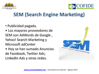 www.carmenelizabeth.com - Consultoría en Internet – Agosto 2013
SEM (Search Engine Marketing)
• Publicidad pagada.
• Los mayores proveedores de
SEM son AdWords de Google ,
Yahoo! Search Marketing y
Microsoft adCenter
• Hoy se han sumado Anuncios
de Facebook, Twitter Ads,
LinkedIn Ads y otras redes.
 