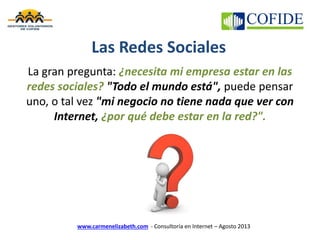 www.carmenelizabeth.com - Consultoría en Internet – Agosto 2013
Las Redes Sociales
La gran pregunta: ¿necesita mi empresa estar en las
redes sociales? "Todo el mundo está", puede pensar
uno, o tal vez "mi negocio no tiene nada que ver con
Internet, ¿por qué debe estar en la red?".
 