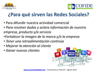 www.carmenelizabeth.com - Consultoría en Internet – Agosto 2013
¿Para qué sirven las Redes Sociales?
• Para difundir nuestra actividad comercial
• Para resolver dudas y aclara información de nuestra
empresa, producto y/o servicio
•Fortalecer la imagen de la marca y/o la empresa
• Tener una retroalimentación continúa
• Mejorar la atención al cliente
• Ganar nuevos clientes
 