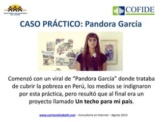 www.carmenelizabeth.com - Consultoría en Internet – Agosto 2013
Comenzó con un viral de “Pandora García” donde trataba
de cubrir la pobreza en Perú, los medios se indignaron
por esta práctica, pero resultó que al final era un
proyecto llamado Un techo para mi país.
CASO PRÁCTICO: Pandora García
 