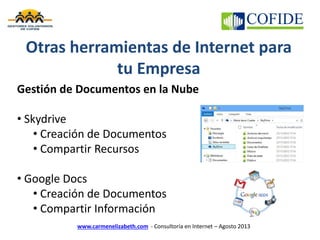 www.carmenelizabeth.com - Consultoría en Internet – Agosto 2013
Otras herramientas de Internet para
tu Empresa
Gestión de Documentos en la Nube
• Skydrive
• Creación de Documentos
• Compartir Recursos
• Google Docs
• Creación de Documentos
• Compartir Información
 