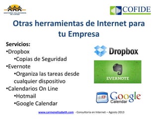 www.carmenelizabeth.com - Consultoría en Internet – Agosto 2013
Otras herramientas de Internet para
tu Empresa
Servicios:
•Dropbox
•Copias de Seguridad
•Evernote
•Organiza las tareas desde
cualquier dispositivo
•Calendarios On Line
•Hotmail
•Google Calendar
 