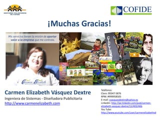 ¡Muchas Gracias!
Carmen Elizabeth Vásquez Dextre
Ingeniera de Sistemas - Diseñadora Publicitaria
http://www.carmenelizabeth.com
Teléfonos:
Claro: 99347-5876
RPM: #999958505
E-mail: cvasquezdextre@yahoo.es
Linkedin: http://pe.linkedin.com/pub/carmen-
elizabeth-vasquez-dextre/15/403/46b
You Tube:
http://www.youtube.com/user/carmenelizabethvd
 