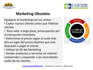 Marketing Obsoleto
www.carmenelizabeth.com - Consultoría en Internet – Agosto 2013
Equiparar el marketing con las ventas.
• Captar nuevos clientes antes que Fidelizar
clientes
• Poco valor a largo plazo, preocupación por
la transacción inmediata.
• Determinar el precio según el coste más
alto en lugar del precio objetivo que está
dispuesto a pagar el cliente.
• Utilizar las 4P del Marketing
• Vender productos o servicios sin intentar
comprender y responder a las necesidades
reales de los clientes.
 