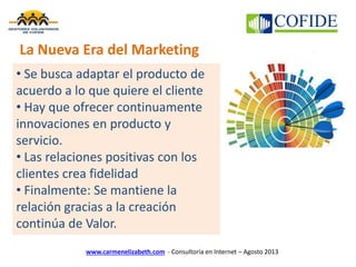 www.carmenelizabeth.com - Consultoría en Internet – Agosto 2013
La Nueva Era del Marketing
• Se busca adaptar el producto de
acuerdo a lo que quiere el cliente
• Hay que ofrecer continuamente
innovaciones en producto y
servicio.
• Las relaciones positivas con los
clientes crea fidelidad
• Finalmente: Se mantiene la
relación gracias a la creación
continúa de Valor.
 