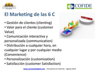www.carmenelizabeth.com - Consultoría en Internet – Agosto 2013
El Marketing de las 6 C
• Gestión de clientes (clienting)
• Valor para el cliente (customer
Value)
• Comunicación interactiva y
personalizada (communication)
• Distribución a cualquier hora, en
cualquier lugar y por cualquier medio
(Convenience)
• Personalización (customization)
• Satisfacción (customer Satisfaction)
 