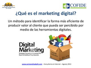 www.carmenelizabeth.com - Consultoría en Internet – Agosto 2013
¿Qué es el marketing digital?
Un método para identificar la forma más eficiente de
producir valor al cliente que pueda ser percibido por
medio de las herramientas digitales.
 