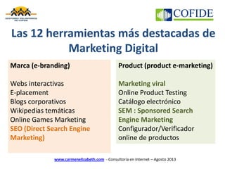 www.carmenelizabeth.com - Consultoría en Internet – Agosto 2013
Marca (e-branding)
Webs interactivas
E-placement
Blogs corporativos
Wikipedias temáticas
Online Games Marketing
SEO (Direct Search Engine
Marketing)
Product (product e-marketing)
Marketing viral
Online Product Testing
Catálogo electrónico
SEM : Sponsored Search
Engine Marketing
Configurador/Verificador
online de productos
Las 12 herramientas más destacadas de
Marketing Digital
 