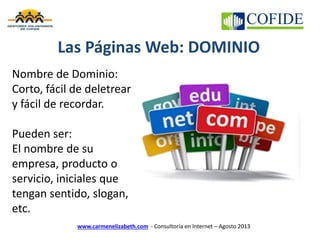 www.carmenelizabeth.com - Consultoría en Internet – Agosto 2013
Las Páginas Web: DOMINIO
Nombre de Dominio:
Corto, fácil de deletrear
y fácil de recordar.
Pueden ser:
El nombre de su
empresa, producto o
servicio, iniciales que
tengan sentido, slogan,
etc.
 