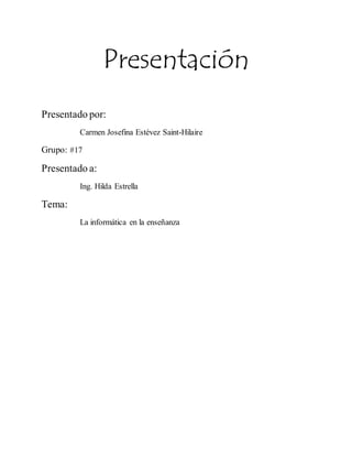 Presentación 
Presentado por: 
Carmen Josefina Estévez Saint-Hilaire 
Grupo: #17 
Presentado a: 
Ing. Hilda Estrella 
Tema: 
La informática en la enseñanza 
 