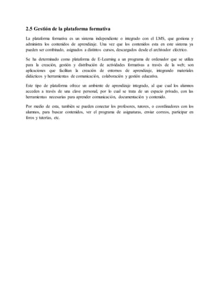 2.5 Gestión de la plataforma formativa 
La plataforma formativa es un sistema independiente o integrado con el LMS, que gestiona y 
administra los contenidos de aprendizaje. Una vez que los contenidos esta en este sistema ya 
pueden ser combinado, asignados a distintos cursos, descargados desde el archivador eléctrico. 
Se ha determinado como plataforma de E-Learning a un programa de ordenador que se utiliza 
para la creación, gestión y distribución de actividades formativas a través de la web; son 
aplicaciones que facilitan la creación de entornos de aprendizaje, integrando materiales 
didácticos y herramientas de comunicación, colaboración y gestión educativa. 
Este tipo de plataforma ofrece un ambiente de aprendizaje integrado, al que cual los alumnos 
acceden a través de una clave personal, por lo cual se trata de un espacio privado, con las 
herramientas necesarias para aprender comunicación, documentación y contenido. 
Por medio de esta, también se pueden conectar los profesores, tutores, o coordinadores con los 
alumnos, para buscar contenidos, ver el programa de asignaturas, enviar correos, participar en 
foros y tutorías, etc. 
 