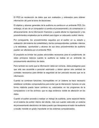 El PED es recolección de datos que son evaluados y ordenados para obtener
información útil para la toma de decisiones.
El objetivo y alcance generales de la auditoria no cambia en un ambiente PED. Sin
embargo, el uso de un computador si cambia el procesamiento y la conservación o
almacenamiento de la información financiera y puede afectar la organización y los
procedimientos empleados por la entidad para lograr un adecuado control interno.
Por consiguiente, los procedimientos seguidos por el auditor en su estudio y
evaluación del sistema de contabilidad y de los correspondientes controles internos
y la naturaleza, oportunidad y alcance de sus otros procedimientos de auditoria
pueden ser afectados por el ambiente PED.
El propósito es brindar las pautas adicionales necesarias para el cumplimiento de
estos principios básicos cuando la auditoria se realiza en un ambiente de
procesamiento electrónico de datos.
Pero también es cierto que la información debe ser correcta, debe protegerse para
que solo sea accesible a personal autorizado y deben ejercer otra cantidad de
controles necesarios para blindar la seguridad de tan preciado recurso que es la
información.
Cuando se combinan funciones incompatibles en un sistema se hace necesario
establecer controles compensatorios para evitar que la intervención humana en una
forma indebida pueda hacer cambios no, autorizados en los programas de la
computadora o en los archivos que no deja evidencia visible de alteración en los
datos
Cuando el auditor procede a realizar un trabajo de auditoría, pone especial interés
en el sistema de control interno del cliente, más aun cuando está ante un sistema
de procesamiento electrónico de datos puesto que desaparece el rastro de auditoría
o resulta invisible en grado importante en los sistemas computarizados.
 