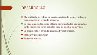 DESARROLLO
El estudiante se enfoca en una idea mirando las necesidades
para escoger un tema de proyecto.
Se hace un estudio sobre el tema mirando todos sus aspectos,
tanto históricos como actuales para su posible desarrollo.
Se argumenta el tema, la necesidad y elaboración.
Planear y presupuestar.
Poner en marcha.