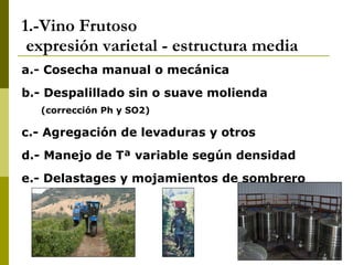 1.-Vino Frutoso  expresión varietal - estructura media a.- Cosecha manual o mecánica b.- Despalillado sin o suave molienda (corrección Ph y SO2) c.- Agregación de levaduras y otros d.- Manejo de Tª variable según densidad e.- Delastages y mojamientos de sombrero 