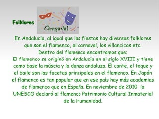Folklores En Andalucía, al igual que las fiestas hay diversos folklores que son el flamenco, el carnaval, los villancicos etc. Dentro del flamenco encontramos que: El flamenco se originó en Andalucía en el siglo XVIII y tiene como base la múscia y la danza andaluza. El cante, el toque y el baile son las facetas principales en el flamenco. En Japón el flamenco es tan popular que en ese país hay más academias de flamenco que en España. En noviembre de 2010  la UNESCO declaró al flamenco Patrimonio Cultural Inmaterial de la Humanidad. 