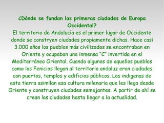 ¿Dónde se fundan las primeras ciudades de Europa Occidental? El territorio de Andalucía es el primer lugar de Occidente donde se constryen ciudades propiamente dichas. Hace casi 3.000 años los pueblos más civilizados se encontraban en Oriente y ocupaban una inmensa “C” invertida en el Mediterráneo Oriental. Cuando algunos de aquellos pueblos como los Fenicios llegan al territorio andaluz eran ciudades con puertos, templos y edificios públicos. Los indigenas de esta tierra asimilan esa cultura milenaria que les llega desde Oriente y construyen ciudades semejantes. A partir de ahí se crean las ciudades hasta llegar a la actualidad. 
