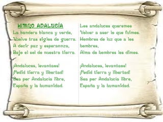 HIMNO ADALUCÍA La bandera blanca y verde, Vuelve tras siglos de guerra. A decir paz y esperannza, Bajo el sol de nuestra tierra. ¡Andaluces, levantaos! ¡Pedid tierra y libertad! Sea por Andalucía libre, España y la humanidad. Los andaluces queremos Volver a aser lo que fuimos. Hombres de luz que a los hombres, Alma de hombres les dimos. ¡Andaluces, levantaos! ¡Pedid tierra y libertad! Sea por Andalucía libre, España y la humanidad. 