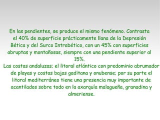 En las pendientes, se produce el mismo fenómeno. Contrasta el 40% de superficie prácticamente llana de la Depresión Bética y del Surco Intrabético, con un 45% con superficies abruptas y montañosas, siempre con una pendiente superior al 15%. Las costas andaluzas; el litoral atlántico con predominio abrumador de playas y costas bajas gaditana y onubense; por su parte el litoral mediterráneo tiene una presencia muy importante de acantilados sobre todo en la axarquía malagueña, granadina y almeriense. 