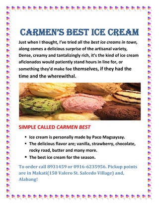CARMEN’S BEST ICE CREAM<br />Just when I thought, I’ve tried all the best ice creams in town, along comes a delicious surprise of the artisanal variety, Dense, creamy and tantalizingly rich, it’s the kind of ice cream aficionados would patiently stand hours in line for, or something they’d make foe themselves, if they had the time and the wherewithal.<br />SIMPLE CALLED CARMEN BEST<br />,[object Object]