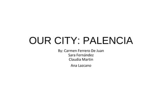 OUR CITY: PALENCIA
By: Carmen Ferrero De Juan
Sara Fernández
Claudia Martin
Ana Lazcano
 