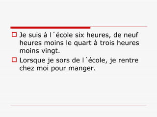 Je suis à l´école six heures, de neuf heures moins le quart à trois heures moins vingt.  Lorsque je sors de l´école, je rentre chez moi pour manger. 