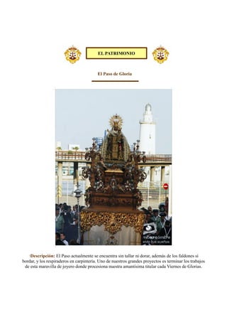 El Paso de Gloria
·Descripción: El Paso actualmente se encuentra sin tallar ni dorar, además de los faldones si
bordar, y los respiraderos en carpintería. Uno de nuestros grandes proyectos es terminar los trabajos
de esta maravilla de joyero donde procesiona nuestra amantísima titular cada Viernes de Glorias.
EL PATRIMONIO
 