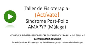 Taller de Fisioterapia:
¡Actívate!
Síndrome Post-Polio
AMAPYP (Málaga)
COORDINA: FISIOTERAPEUTA DEL CRE ENFERMEDADES RARAS Y SUS FAMILIAS
CARMEN FRAGA DOMINGO
Especializada en Fisioterapia en Salud Mental por la Universidad de Bergen
 