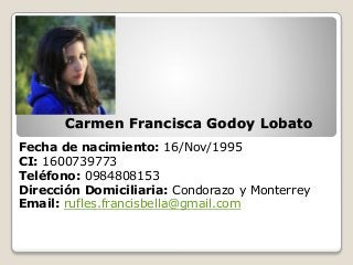 Carmen Francisca Godoy Lobato
Fecha de nacimiento: 16/Nov/1995
CI: 1600739773
Teléfono: 0984808153
Dirección Domiciliaria: Condorazo y Monterrey
Email: rufles.francisbella@gmail.com
 