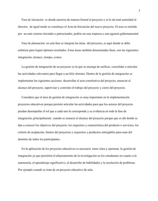 3
Fase de iniciación es donde autoriza de manera formal el proyecto y se le da total autoridad al
director, de igual modo se constituye el Acta de Iniciación del nuevo proyecto. El acta es emitida
por un ente externo iniciador o patrocinador, podría ser una empresa o una agencia gubernamental.
Fase de planeación: en esta fase se integran las áreas del proyecto, es aquí donde se debe
enfatizar para lograr óptimos resultados. Estas áreas también denominadas fases, son las siguientes:
integración, alcance, tiempo, costos.
La gestión de integración de un proyecto es la que se encarga de unificar, consolidar o articular
las actividades relevantes para llegar a un feliz término. Dentro de la gestión de integración se
implementar las siguientes acciones: desarrollar el acta constitutiva del proyecto, enunciar el
alcance del proyecto, supervisar y controlar el trabajo del proyecto y cierre del proyecto.
Considero que el área de gestión de integración es muy importante en la implementación
proyectos educativos porque permite articular las actividades para que los actores del proyecto
puedan desempeñar el rol que a cada uno le corresponde y se evidencia en toda la fase de
integración, principalmente cuando se enuncia el alcance del proyecto porque que es ahí donde se
dan a conocer los objetivos del proyecto, los requisitos y característica del producto o servicios, los
criterio de aceptación, límites del proyectos y requisitos y productos entregables para sean del
dominio de todos los participantes.
En la aplicación de los proyectos educativos es necesaria tener clara y oportuna la gestión de
integración ya que permitirá el afianzamiento de la investigación en los estudiantes en cuanto a la
autonomía, el aprendizaje significativo, el desarrollo de habilidades y la resolución de problema.
Por ejemplo cuando se trata de un proyecto educativo de aula.
 