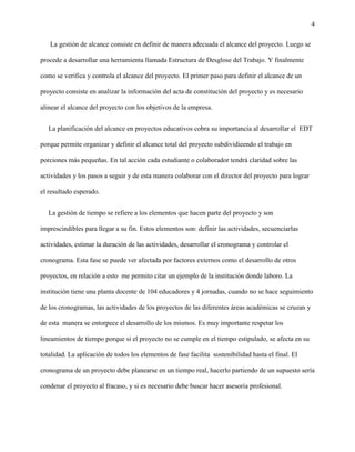 4
La gestión de alcance consiste en definir de manera adecuada el alcance del proyecto. Luego se
procede a desarrollar una herramienta llamada Estructura de Desglose del Trabajo. Y finalmente
como se verifica y controla el alcance del proyecto. El primer paso para definir el alcance de un
proyecto consiste en analizar la información del acta de constitución del proyecto y es necesario
alinear el alcance del proyecto con los objetivos de la empresa.
La planificación del alcance en proyectos educativos cobra su importancia al desarrollar el EDT
porque permite organizar y definir el alcance total del proyecto subdividieendo el trabajo en
porciones más pequeñas. En tal acción cada estudiante o colaborador tendrá claridad sobre las
actividades y los pasos a seguir y de esta manera colaborar con el director del proyecto para lograr
el resultado esperado.
La gestión de tiempo se refiere a los elementos que hacen parte del proyecto y son
imprescindibles para llegar a su fin. Estos elementos son: definir las actividades, secuenciarlas
actividades, estimar la duración de las actividades, desarrollar el cronograma y controlar el
cronograma. Esta fase se puede ver afectada por factores externos como el desarrollo de otros
proyectos, en relación a esto me permito citar un ejemplo de la institución donde laboro. La
institución tiene una planta docente de 104 educadores y 4 jornadas, cuando no se hace seguimiento
de los cronogramas, las actividades de los proyectos de las diferentes áreas académicas se cruzan y
de esta manera se entorpece el desarrollo de los mismos. Es muy importante respetar los
lineamientos de tiempo porque si el proyecto no se cumple en el tiempo estipulado, se afecta en su
totalidad. La aplicación de todos los elementos de fase facilita sostenibilidad hasta el final. El
cronograma de un proyecto debe planearse en un tiempo real, hacerlo partiendo de un supuesto sería
condenar el proyecto al fracaso, y si es necesario debe buscar hacer asesoría profesional.
 