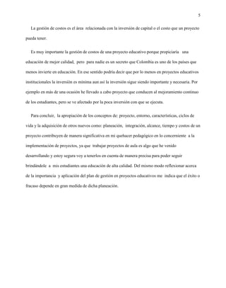5
La gestión de costos es el área relacionada con la inversión de capital o el costo que un proyecto
pueda tener.
Es muy importante la gestión de costos de una proyecto educativo porque propiciaría una
educación de mejor calidad, pero para nadie es un secreto que Colombia es uno de los países que
menos invierte en educación. En ese sentido podría decir que por lo menos en proyectos educativos
institucionales la inversión es mínima aun así la inversión sigue siendo importante y necesaria. Por
ejemplo en más de una ocasión he llevado a cabo proyecto que conducen al mejoramiento continuo
de los estudiantes, pero se ve afectado por la poca inversión con que se ejecuta.
Para concluir, la apropiación de los conceptos de: proyecto, entorno, características, ciclos de
vida y la adquisición de otros nuevos como: planeación, integración, alcance, tiempo y costos de un
proyecto contribuyen de manera significativa en mi quehacer pedagógico en lo concerniente a la
implementación de proyectos, ya que trabajar proyectos de aula es algo que he venido
desarrollando y estoy segura voy a tenerlos en cuenta de manera precisa para poder seguir
brindándole a mis estudiantes una educación de alta calidad. Del mismo modo reflexionar acerca
de la importancia y aplicación del plan de gestión en proyectos educativos me indica que el éxito o
fracaso depende en gran medida de dicha planeación.
 