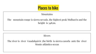 Places to hike
Mountains
The mountain range is sierra nevada ,the highest peak Mulhacén and the
height is 3482m.
Rivers
The river is river Guadalquivir ,the birth is sierra cazorla ante the river
Monte atlántico ocean
 