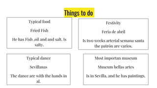 Things to do
Typical food
Fried Fish
He has Fish ,oil and and salt. Is
salty.
Festivity
Feria de abril
Is two weeks arterial semana santa
the patrón are varios.
Typical dance
Sevillanas
The dance are with the hands in
al.
Most importan museum
Museum bellas artes
Is in Sevilla, and he has paintings.
 