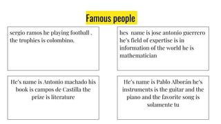 Famous people
sergio ramos he playing football .
the trophies is colombino.
He’s name is Antonio machado his
book is campos de Castilla the
prize is literature
He’s name is Pablo Alborán he’s
instruments is the guitar and the
piano and the favorite song is
solamente tu
hes name is jose antonio guerrero
he’s field of expertise is in
information of the world he is
mathematician
 