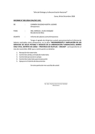 “Año del Dialogo y la Reconciliación Nacional”
Caraz, 04 de Diciembre 2018
INFORME N° 002-2018-CSHL/SEC.EJEC.
DE : CARMEN SOLEDADHUERTA LAZARO
Almacenera
PARA : ING.HAROLD J. ELIAS VASQUEZ
Residente de Obra
ASUNTO : Informe de LaborescomoAlmacenera
Tengo el agrado de dirigirme a usted, para presentarle el informe de
labores realizados como almacenera, en la obra “MEJORAMIENTO Y AMPLIACIÓN DE LOS
SERVICIOS DE AGUA POTABLE Y DESAGÜE DE LA URBANIZACIÓN TUMSHUCAICO, BARRIO
CRUZ VIVA, DISTRITO DE CARAZ – PROVINCIA DE HUAYLAS – ANCASH”. correspondiente al
mes de noviembre 2018: que a continuación se detallan.
1. Recepciónde materiales
2. Control de saliday entradade materiales
3. Control del personal encampo
4. Control de materialesparalaejecución
5. Apoyoenel trámite de documentos
Sinotro particularme suscribode usted.
_____________________________________
Sec. Ejec. Huerta Lázaro Carmen Soledad
Almacenera
 