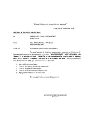 “Año del Dialogo y la Reconciliación Nacional”
Caraz, 04 de Diciembre 2018
INFORME N° 002-2018-CSHL/SEC.EJEC.
DE : CARMEN SOLEDADHUERTA LAZARO
Almacenera
PARA : ING.HAROLD J. ELIAS VASQUEZ
Residente de Obra
ASUNTO : Informe de LaborescomoAlmacenera
Tengo el agrado de dirigirme a usted, para presentarle el informe de
labores realizados como almacenera, en la obra “MEJORAMIENTO Y AMPLIACIÓN DE LOS
SERVICIOS DE AGUA POTABLE Y DESAGÜE DE LA URBANIZACIÓN TUMSHUCAICO, BARRIO
CRUZ VIVA, DISTRITO DE CARAZ – PROVINCIA DE HUAYLAS – ANCASH”. correspondiente al
mes de noviembre 2018: que a continuación se detallan.
1. Recepciónde materiales
2. Control de saliday entradade materiales
3. Control del personal encampo
4. Control de materialesparalaejecución
5. Apoyoenel trámite de documentos
Sinotro particularme suscribode usted.
_____________________________________
Sec. Ejec. Huerta Lázaro Carmen Soledad
Almacenera
 