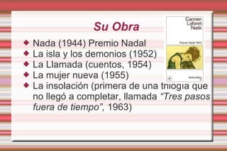 Su Obra Nada (1944) Premio Nadal La isla y los demonios (1952) La Llamada (cuentos, 1954) La mujer nueva (1955) La insolación (primera de una trilogía que no llegó a completar, llamada  “Tres pasos fuera de tiempo”,  1963) 