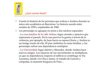 ¿Qué cuenta  Nada ? Cuenta la historia de las personas que rodean a Andrea durante su único año académico en Barcelona. La historia sucede entre octubre de 1939 y septiembre de 1940. Los personajes se agrupan en torno a dos núcleos espaciales: -  La casa familiar de la calle Aribau : lugar cerrado y opresivo que representa el pasado. En la casa pervive la guerra a través de la violencia, por ejemplo, de Juan hacia su esposa Gloria, y Andrea es un testigo mudo de ella. El piso simboliza la ruina familiar, y los personajes sufren una dependencia centrípeta. -  La Universidad : lugar abierto y liberador, donde Andrea hace nuevos amigos. Los espacios de sus movimientos se multiplican, ya que su dependencia respecto al edificio es centrífuga: la Vía Layetana, donde vive Ena y Jaime, el estudio de Guíxols y compañía, la mansión burguesa de Pons… 