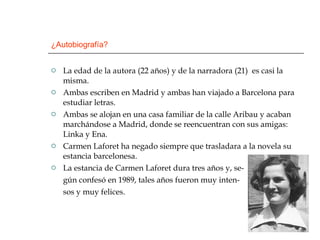 ¿Autobiografía? La edad de la autora (22 años) y de la narradora (21)  es casi la misma. Ambas escriben en Madrid y ambas han viajado a Barcelona para estudiar letras. Ambas se alojan en una casa familiar de la calle Aribau y acaban marchándose a Madrid, donde se reencuentran con sus amigas: Linka y Ena. Carmen Laforet ha negado siempre que trasladara a la novela su estancia barcelonesa.  La estancia de Carmen Laforet dura tres años y, se- gún confesó en 1989, tales años fueron muy inten- sos y muy felices. 