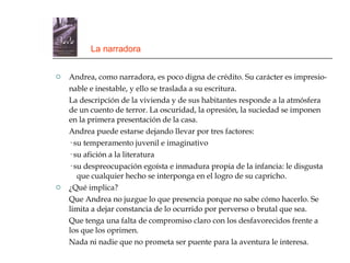La narradora Andrea, como narradora, es poco digna de crédito. Su carácter es impresio- nable e inestable, y ello se traslada a su escritura. La descripción de la vivienda y de sus habitantes responde a la atmósfera de un cuento de terror. La oscuridad, la opresión, la suciedad se imponen en la primera presentación de la casa. Andrea puede estarse dejando llevar por tres factores: · su temperamento juvenil e imaginativo · su afición a la literatura · su despreocupación egoísta e inmadura propia de la infancia: le disgusta  que cualquier hecho se interponga en el logro de su capricho. ¿Qué implica? Que Andrea no juzgue lo que presencia porque no sabe cómo hacerlo. Se limita a dejar constancia de lo ocurrido por perverso o brutal que sea. Que tenga una falta de compromiso claro con los desfavorecidos frente a los que los oprimen. Nada ni nadie que no prometa ser puente para la aventura le interesa. 