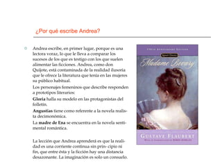 ¿Por qué escribe Andrea? Andrea escribe, en primer lugar, porque es una lectora voraz, lo que le lleva a comparar los sucesos de los que es testigo con los que suelen alimentar las ficciones. Andrea, como don Quijote, está contaminada de la realidad ilusoria que le ofrece la literatura que tenía en las mujeres su público habitual.  Los personajes femeninos que describe responden a prototipos literarios: Gloria  halla su modelo en las protagonistas del folletín. Angustias  tiene como referente a la novela realis- ta decimonómica. La  madre de Ena  se encuentra en la novela senti- mental romántica. La lección que Andrea aprenderá es que la reali- dad es una corriente continua sin prin- cipio ni fin, que entre ésta y la ficción hay una distancia desazonante. La imaginación es solo un consuelo. 