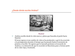 ¿Desde dónde escribe Andrea? Madrid Andrea escribe desde la vida nueva y plena que buscaba al partir hacia Madrid.  El lector ignora si ese cambio de vida se ha producido y qué le ha ocurrido a la protagonista durante el tiempo que ha pasado hasta el momento de ponerse a escribir. No ignora que lo narrado pertenece al recuerdo de Andrea y su intención de que lo ocurrido en Barcelona pase a formar parte de la vida vieja y frustrante.  