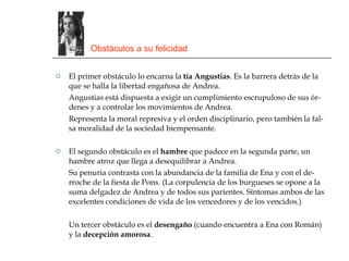 Obstáculos a su felicidad El primer obstáculo lo encarna la  tía Angustias . Es la barrera detrás de la que se halla la libertad engañosa de Andrea. Angustias está dispuesta a exigir un cumplimiento escrupuloso de sus ór-denes y a controlar los movimientos de Andrea. Representa la moral represiva y el orden disciplinario, pero también la fal-sa moralidad de la sociedad biempensante. El segundo obstáculo es el  hambre  que padece en la segunda parte, un hambre atroz que llega a desequilibrar a Andrea. Su penuria contrasta con la abundancia de la familia de Ena y con el de-rroche de la fiesta de Pons. (La corpulencia de los burgueses se opone a la suma delgadez de Andrea y de todos sus parientes. Síntomas ambos de las excelentes condiciones de vida de los vencedores y de los vencidos.) Un tercer obstáculo es el  desengaño  (cuando encuentra a Ena con Román) y la  decepción amorosa . 