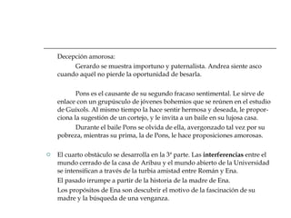 Decepción amorosa: Gerardo se muestra importuno y paternalista. Andrea siente asco cuando aquél no pierde la oportunidad de besarla. Pons es el causante de su segundo fracaso sentimental. Le sirve de enlace con un grupúsculo de jóvenes bohemios que se reúnen en el estudio de Guíxols. Al mismo tiempo la hace sentir hermosa y deseada, le propor-ciona la sugestión de un cortejo, y le invita a un baile en su lujosa casa. Durante el baile Pons se olvida de ella, avergonzado tal vez por su pobreza, mientras su prima, la de Pons, le hace proposiciones amorosas. El cuarto obstáculo se desarrolla en la 3ª parte. Las  interferencias  entre el mundo cerrado de la casa de Aribau y el mundo abierto de la Universidad se intensifican a través de la turbia amistad entre Román y Ena. El pasado irrumpe a partir de la historia de la madre de Ena. Los propósitos de Ena son descubrir el motivo de la fascinación de su madre y la búsqueda de una venganza. 